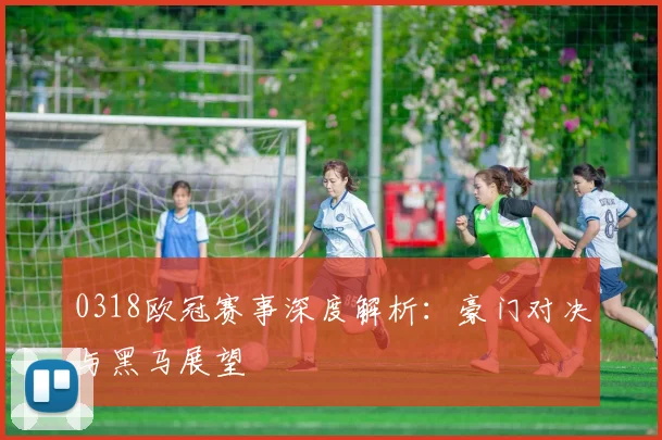 0318欧冠赛事深度解析:豪门对决与黑马展望