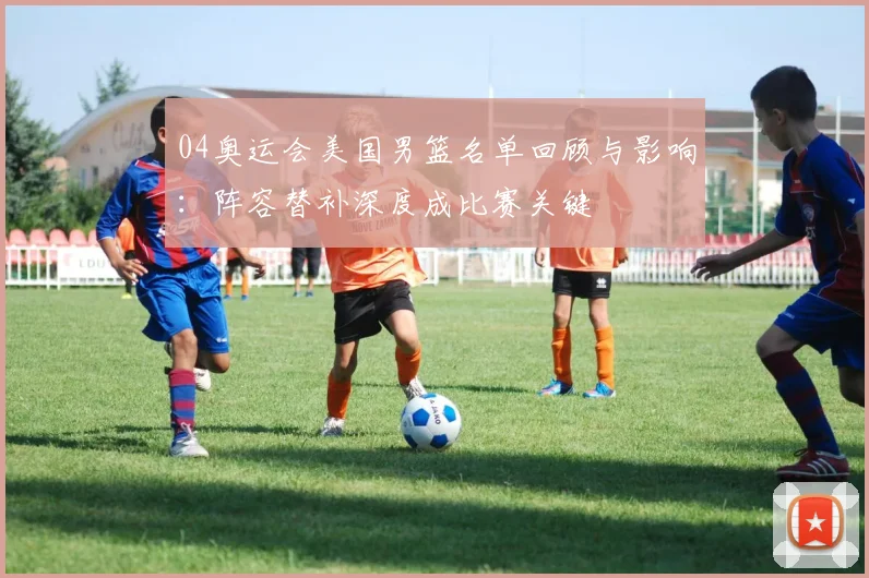 04奥运会美国男篮名单回顾与影响：阵容替补深度成比赛关键