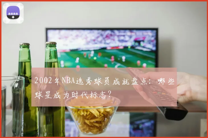 2002年NBA选秀球员成就盘点:哪些球星成为时代标志?