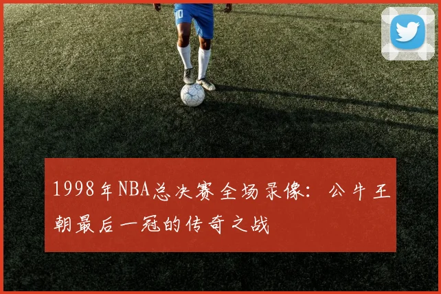 1998年NBA总决赛全场录像：公牛王朝最后一冠的传奇之战