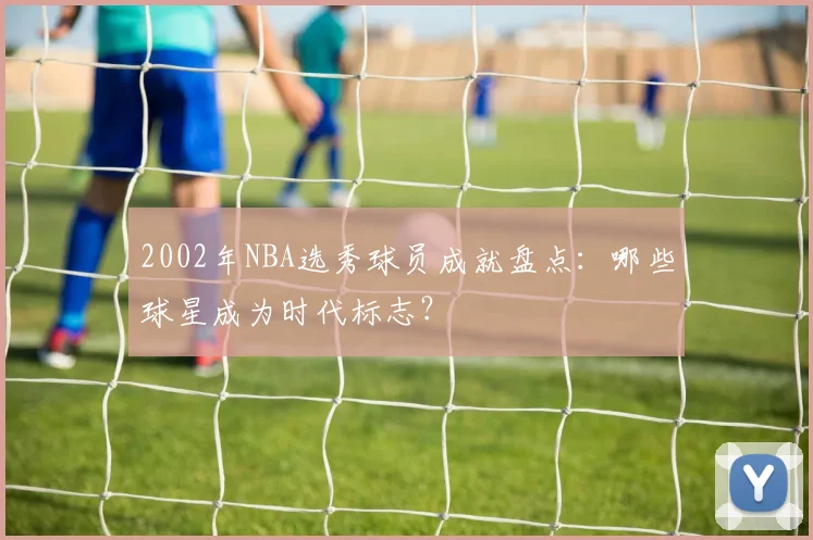 2002年NBA选秀球员成就盘点:哪些球星成为时代标志?